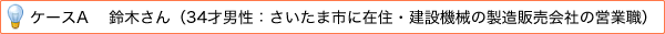 ケースA 鈴木さん（34才男性：さいたま市に在住・建設機械の製造販売会社の営業職）