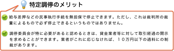 特定調停のメリット　・給与差押などの民事執行手続を無担保で停止できます。ただし、これは裁判所の裁量によるもので必ず停止できるというものではありません。　・調停委員会が特に必要があると認めるときは、貸金業者等に対して取引経過の開示を求めることができます。業者がこれに応じなければ、10万円以下の過料にの制裁があります。